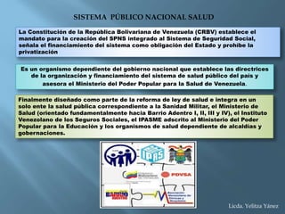 SISTEMA PÚBLICO NACIONAL SALUD
La Constitución de la República Bolivariana de Venezuela (CRBV) establece el
mandato para la creación del SPNS integrado al Sistema de Seguridad Social,
señala el financiamiento del sistema como obligación del Estado y prohíbe la
privatización
Es un organismo dependiente del gobierno nacional que establece las directrices
de la organización y financiamiento del sistema de salud público del país y
asesora el Ministerio del Poder Popular para la Salud de Venezuela.
Finalmente diseñado como parte de la reforma de ley de salud e integra en un
solo ente la salud pública correspondiente a la Sanidad Militar, el Ministerio de
Salud (orientado fundamentalmente hacia Barrio Adentro I, II, III y IV), el Instituto
Venezolano de los Seguros Sociales, el IPASME adscrito al Ministerio del Poder
Popular para la Educación y los organismos de salud dependiente de alcaldías y
gobernaciones.
Licda. Yelitza Yánez
 