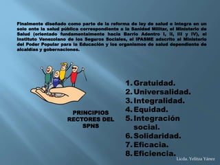 1.Gratuidad.
2.Universalidad.
3.Integralidad.
4.Equidad.
5.Integración
social.
6.Solidaridad.
7.Eficacia.
8.Eficiencia.
PRINCIPIOS
RECTORES DEL
SPNS
Finalmente diseñado como parte de la reforma de ley de salud e integra en un
solo ente la salud pública correspondiente a la Sanidad Militar, el Ministerio de
Salud (orientado fundamentalmente hacia Barrio Adentro I, II, III y IV), el
Instituto Venezolano de los Seguros Sociales, el IPASME adscrito al Ministerio
del Poder Popular para la Educación y los organismos de salud dependiente de
alcaldías y gobernaciones.
Licda. Yelitza Yánez
 