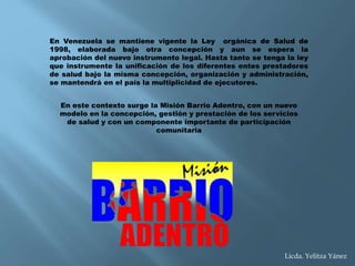 En Venezuela se mantiene vigente la Ley orgánica de Salud de
1998, elaborada bajo otra concepción y aun se espera la
aprobación del nuevo instrumento legal. Hasta tanto se tenga la ley
que instrumente la unificación de los diferentes entes prestadores
de salud bajo la misma concepción, organización y administración,
se mantendrá en el país la multiplicidad de ejecutores.
En este contexto surge la Misión Barrio Adentro, con un nuevo
modelo en la concepción, gestión y prestación de los servicios
de salud y con un componente importante de participación
comunitaria
Licda. Yelitza Yánez
 