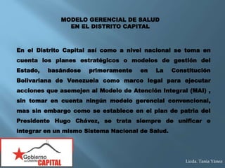 En el Distrito Capital así como a nivel nacional se toma en
cuenta los planes estratégicos o modelos de gestión del
Estado, basándose primeramente en La Constitución
Bolivariana de Venezuela como marco legal para ejecutar
acciones que asemejen al Modelo de Atención Integral (MAI) ,
sin tomar en cuenta ningún modelo gerencial convencional,
mas sin embargo como se establece en el plan de patria del
Presidente Hugo Chávez, se trata siempre de unificar e
integrar en un mismo Sistema Nacional de Salud.
MODELO GERENCIAL DE SALUD
EN EL DISTRITO CAPITAL
Licda. Tania Yánez
 