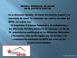 En la Dirección Estadal De Salud Del Distrito Capital y la
secretaria de salud se respaldan los centros de salud del
MPPS los cuales son:
16 hospitales, 5 Clínicas Populares y 19 ambulatorios y
los diferentes Distritos Sanitarios de Caracas y su red de
76 ambulatorios ramificados en los diferentes Municipios
y Parroquias, ellos serán regidos por las normas y las
competencias generales de MPPS así como en los
estados Centralizados.
MODELO GERENCIAL DE SALUD
EN EL DISTRITO CAPITAL
Licda. Tania Yánez
 