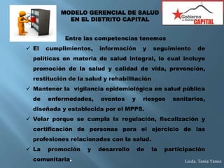 Entre las competencias tenemos
 El cumplimientos, información y seguimiento de
políticas en materia de salud integral, lo cual incluye
promoción de la salud y calidad de vida, prevención,
restitución de la salud y rehabilitación
 Mantener la vigilancia epidemiológica en salud pública
de enfermedades, eventos y riesgos sanitarios,
diseñada y establecida por el MPPS.
 Velar porque se cumpla la regulación, fiscalización y
certificación de personas para el ejercicio de las
profesiones relacionadas con la salud.
 La promoción y desarrollo de la participación
comunitaria.
MODELO GERENCIAL DE SALUD
EN EL DISTRITO CAPITAL
Licda. Tania Yánez
 