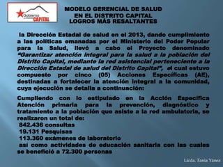 LOGROS MÁS RESALTANTES
la Dirección Estadal de salud en el 2013, dando cumplimiento
a las políticas emanadas por el Ministerio del Poder Popular
para la Salud, llevó a cabo el Proyecto denominado
“Garantizar atención integral para la salud a la población del
Distrito Capital, mediante la red asistencial perteneciente a la
Dirección Estadal de salud del Distrito Capital”, el cual estuvo
compuesto por cinco (05) Acciones Específicas (AE),
destinadas a fortalecer la atención integral a la comunidad,
cuya ejecución se detalla a continuación:
Cumpliendo con lo estipulado en la Acción Específica
Atención primaria para la prevención, diagnóstico y
tratamiento a la población que asiste a la red ambulatoria, se
realizaron un total de:
842.436 consultas
19.131 Pesquisas
113.360 exámenes de laboratorio
así como actividades de educación sanitaria con las cuales
se benefició a 72.300 personas
MODELO GERENCIAL DE SALUD
EN EL DISTRITO CAPITAL
Licda. Tania Yánez
 