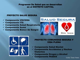 PROYECTO SALUD SEGURA
 Componente VIH/SIDA
 Componente ITS
 Componente Salud Respiratoria
 Componente Asma
 Componente Banco de Sangre
Programas De Salud que se desarrollan
en el DISTRITO CAPITAL
PROYECTO COMUNIDAD SEGURA Y
VIDA PLENA
 Componente Salud Mental
 Componente Accidentes y Hechos
Violentos
 Componente Drogas y Alcohol
 Componente PASDIS Licda. Tania Yánez
 
