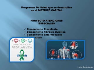 PROYECTO ATENCIONES
ESPECIALES
 Componente Trasplante
 Componente Fibrosis Quística
 Componente Enfermedades
Reumáticas
Programas De Salud que se desarrollan
en el DISTRITO CAPITAL
Licda. Tania Yánez
 