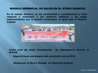 MODELO GERENCIAL DE SALUD EN EL STADO GUARICO
En el estado Guárico, se da continuidad y cumplimiento a nivel
regional y municipal a las políticas publicas y de salud
implementadas por el Estado venezolano, al igual que el Distrito
Capital.
Como ente de salud Centralizado de dependencia directa al
M.P.P.S
Sigue la línea estratégica del ministerio con el P.E.S
Adoptando el (M.A.I) Modelo de Atención Integral
Licda.. Ana blanco
 