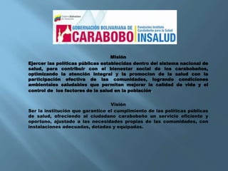 Misión
Ejercer las políticas públicas establecidas dentro del sistema nacional de
salud, para contribuir con el bienestar social de los carabobeños,
optimizando la atención integral y la promocion de la salud con la
participación efectiva de las comunidades, logrando condiciones
ambientales saludables que permitan mejorar la calidad de vida y el
control de los factores de la salud en la población.
Visión
Ser la institución que garantice el cumplimiento de las políticas públicas
de salud, ofreciendo al ciudadano carabobeño un servicio eficiente y
oportuno, ajustado a las necesidades propias de las comunidades, con
instalaciones adecuadas, dotadas y equipadas.
 
