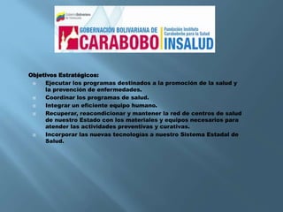 Objetivos Estratégicos:
 Ejecutar los programas destinados a la promoción de la salud y
la prevención de enfermedades.
 Coordinar los programas de salud.
 Integrar un eficiente equipo humano.
 Recuperar, reacondicionar y mantener la red de centros de salud
de nuestro Estado con los materiales y equipos necesarios para
atender las actividades preventivas y curativas.
 Incorporar las nuevas tecnologías a nuestro Sistema Estadal de
Salud.
 