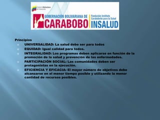 Principios
 UNIVERSALIDAD: La salud debe ser para todos
 EQUIDAD: Igual calidad para todos.
 INTEGRALIDAD: Los programas deben aplicarse en función de la
promoción de la salud y prevención de las enfermedades.
 PARTICIPACIÓN SOCIAL: Las comunidades deben ser
protagonistas en la ejecución.
 EFICIENCIA Y EFICACIA: El mayor número de objetivos debe
alcanzarse en el menor tiempo posible y utilizando la menor
cantidad de recursos posibles.
 