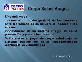 Lineamientos :
1- combatir la desigualdad de las personas
ante los beneficios de salud y el acceso a los
mismo.
2-construcion de un sistema integral de salud
prevención y promoción de salud
3- fortalecer el papel de corpo salud bajo un
sistema publico de salud ,descentralizado
,participativo y coordinado
Lcda . Veracierto K
 
