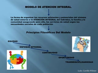 MODELO DE ATENCION INTEGRAL.
La forma de organizar los recursos existentes y potenciales del sistema
de salud entorno a la ATENCIÓN INTEGRAL del individuo, la familia y la
comunidad asegurando para ello, los servicios de salud según las
necesidades sociales de cada población
Principios Filosóficos Del Modelo
EQUIDAD
ENFOQUE INTEGRAL
CONTINUIDAD
OPORTUNIDAD
TRANSDISCIPLINARIEDAD
Lcdo. Carrillo Wilmer
 