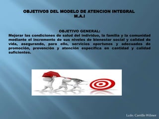 OBJETIVO GENERAL:
Mejorar las condiciones de salud del individuo, la familia y la comunidad
mediante el incremento de sus niveles de bienestar social y calidad de
vida, asegurando, para ello, servicios oportunos y adecuados de
promoción, prevención y atención específica en cantidad y calidad
suficientes.
OBJETIVOS DEL MODELO DE ATENCION INTEGRAL
M.A.I
Lcdo. Carrillo Wilmer
 
