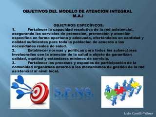 Lcdo. Carrillo Wilmer
OBJETIVOS ESPECÍFICOS:
1. Fortalecer la capacidad resolutiva de la red asistencial,
asegurando los servicios de promoción, prevención y atención
específica en forma oportuna y adecuada, ofertándolos en cantidad y
calidad suficientes para toda la población de acuerdo a las
necesidades reales de salud.
2. Establecer normas y políticas para todos los subsectores
involucrados con la atención de la salud a objeto de garantizar:
calidad, equidad y estándares mínimos de servicio.
3. Fortalecer los procesos y espacios de participación de la
comunidad organizada entorno a los mecanismos de gestión de la red
asistencial al nivel local.
OBJETIVOS DEL MODELO DE ATENCION INTEGRAL
M.A.I
 