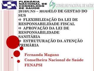 MESA II – AGENDA POLÍTICA DE 
2010/CNS – MODELO DE GESTÃO DO 
SUS 
 FLEXIBILIZAÇÃO DA LEI DE 
RESPONSABILIDADE FISCAL 
 APROVAÇÃO DA LEI DE 
RESPONSABILIDADE 
SANITÁRIA 
 ESTRUTURAÇÃO DA ATENÇÃO 
PRIMÁRIA 
Fernanda Magano 
Conselheira Nacional de Saúde 
FENAPSI 
 
