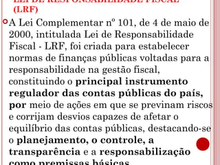LEI DE RESPONSABILIDADE FISCAL 
(LRF) 
A Lei Complementar nº 101, de 4 de maio de 
2000, intitulada Lei de Responsabilidade 
Fiscal - LRF, foi criada para estabelecer 
normas de finanças públicas voltadas para a 
responsabilidade na gestão fiscal, 
constituindo o principal instrumento 
regulador das contas públicas do país, 
por meio de ações em que se previnam riscos 
e corrijam desvios capazes de afetar o 
equilíbrio das contas públicas, destacando-se 
o planejamento, o controle, a 
transparência e a responsabilização 
como premissas básicas. 
 