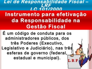Lei de Responsabilidade Fiscal – 
LRF 
LC 101/2000 
Instrumento para efetivação 
da Responsabilidade na 
Gestão Fiscal 
É um código de conduta para os 
administradores públicos, dos 
LL RR FF 
três Poderes (Executivo, 
Legislativo e Judiciário), nas três 
esferas de governo (federal, 
estadual e municipal). 
 