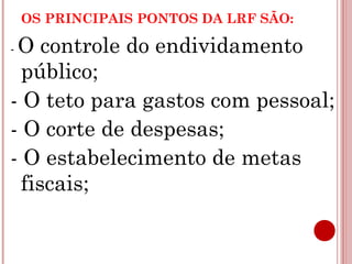 OS PRINCIPAIS PONTOS DA LRF SÃO: 
- O controle do endividamento 
público; 
- O teto para gastos com pessoal; 
- O corte de despesas; 
- O estabelecimento de metas 
fiscais; 
 