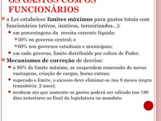 OS GASTOS COM OS 
FUNCIONÁRIOS 
 a Lei estabelece limites máximos para gastos totais com 
funcionários (ativos, inativos, terceirizados...): 
em porcentagens da receita corrente líquida: 
50% no governo central; e 
60% nos governos estaduais e municipais; 
em cada governo, limite distribuído por esfera de Poder. 
 Mecanismos de correção de desvios: 
a 95% do limite máximo, se suspendem concessão de novas 
vantagens, criação de cargos, horas extras; 
 superado o limite, o excesso deve eliminar-se nos 8 meses (regra 
transitória: 2 anos); 
 nenhum ato que aumente os gastos poderá ser editado nos 180 
dias anteriores ao final da legislatura ou mandato. 
 