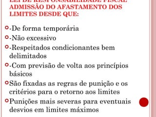 LEI DE RESPONSABILIDADE FISCAL 
ADMISSÃO DO AFASTAMENTO DOS 
LIMITES DESDE QUE: 
-De forma temporária 
-Não excessivo 
-Respeitados condicionantes bem 
delimitados 
-Com previsão de volta aos princípios 
básicos 
São fixadas as regras de punição e os 
critérios para o retorno aos limites 
Punições mais severas para eventuais 
desvios em limites máximos 
 