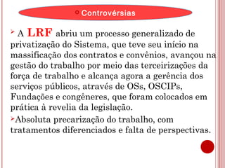  Controvérsias 
 A LRF abriu um processo generalizado de 
privatização do Sistema, que teve seu início na 
massificação dos contratos e convênios, avançou na 
gestão do trabalho por meio das terceirizações da 
força de trabalho e alcança agora a gerência dos 
serviços públicos, através de OSs, OSCIPs, 
Fundações e congêneres, que foram colocados em 
prática à revelia da legislação. 
Absoluta precarização do trabalho, com 
tratamentos diferenciados e falta de perspectivas. 
 