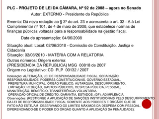 PLC - PROJETO DE LEI DA CÂMARA, Nº 92 de 2008 – agora no Senado 
Autor: EXTERNO - Presidente da República 
Ementa: Dá nova redação ao § 3º do art. 23 e acrescenta o art. 32 - A à Lei 
Complementar nº 101, de 4 de maio de 2000, que estabelece normas de 
finanças públicas voltadas para a responsabilidade na gestão fiscal. 
Data de apresentação: 04/06/2008 
Situação atual: Local: 02/06/2010 - Comissão de Constituição, Justiça e 
Cidadania 
Situação: 02/06/2010 - MATÉRIA COM A RELATORIA 
Outros números: Origem externa: 
(PRESIDENCIA DA REPUBLICA) MSG 00818 de 2007 
Origem no Legislativo: CD PLP 00132 / 2007 
Indexação: ALTERAÇÃO, LEI DE RESPONSABILIDADE FISCAL, SEPARAÇÃO, 
RESPONSABILIDADE, PODERES CONSTITUCIONAIS, GOVERNO ESTADUAL, 
PREFEITURA MUNICIPAL, ÓRGÃO PÚBLICO, AUTARQUIA, DESCUMPRIMENTO, 
LIMITAÇÃO, REDUÇÃO, GASTOS PÚBLICOS, DESPESA PÚBLICA, PESSOAL, 
MANUTENÇÃO, BENEFÍCIO, TRANSFERÊNCIA VOLUNTÁRIA, 
OPERAÇÃO OFICIAL DE CRÉDITO, GARANTIA, ESTADOS, (DF), ADIMPLÊNCIA. 
Observações: (RESTRINGE A APLICAÇÃO DE SANÇÕES INSTITUCIONAIS PELO DESCUMPRIMENTO 
DA LEI DE RESPONSABILIDADE FISCAL SOMENTE AOS PODERES E ÓRGÃOS QUE DE 
FATO NÃO ESTEJAM OBSERVANDO OS LIMITES MÁXIMOS DA DESPESA COM PESSOAL, 
DIFERENCIANDO-SE O PODER DO ÓRGÃO QUANTO À APLICAÇÃO DA PENALIDADE). 
 