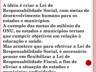 A idéia é criar a Lei de 
Responsabilidade Social, com metas de 
desenvolvimento humano para os 
estados e municípios. 
A exemplo das metas do milênio da 
ONU, os estados e municípios teriam 
que cumprir objetivos em relação à 
educação e saúde. 
Mas acontece que para efetivar a Lei de 
Responsabilidade Social, é necessário 
pensar em flexibilizar a Lei de 
Responsabilidade Fiscal, a fim de 
aliviar a situação de estados e 
municípios endividados. 
 