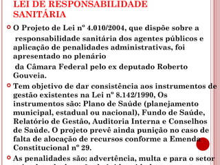 LEI DE RESPONSABILIDADE 
SANITÁRIA 
 O Projeto de Lei nº 4.010/2004, que dispõe sobre a 
responsabilidade sanitária dos agentes públicos e 
aplicação de penalidades administrativas, foi 
apresentado no plenário 
da Câmara Federal pelo ex deputado Roberto 
Gouveia. 
 Tem objetivo de dar consistência aos instrumentos de 
gestão existentes na Lei nº 8.142/1990, Os 
instrumentos são: Plano de Saúde (planejamento 
municipal, estadual ou nacional), Fundo de Saúde, 
Relatório de Gestão, Auditoria Interna e Conselhos 
de Saúde. O projeto prevê ainda punição no caso de 
falta de alocação de recursos conforme a Emenda 
Constitucional nº 29. 
 As penalidades são: advertência, multa e para o setor 
privado a declaração de inidoneidade. 
 
