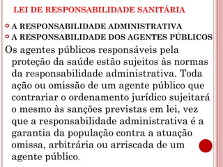 LEI DE RESPONSABILIDADE SANITÁRIA 
 A RESPONSABILIDADE ADMINISTRATIVA 
 A RESPONSABILIDADE DOS AGENTES PÚBLICOS 
Os agentes públicos responsáveis pela 
proteção da saúde estão sujeitos às normas 
da responsabilidade administrativa. Toda 
ação ou omissão de um agente público que 
contrariar o ordenamento jurídico sujeitará 
o mesmo às sanções previstas em lei, vez 
que a responsabilidade administrativa é a 
garantia da população contra a atuação 
omissa, arbitrária ou arriscada de um 
agente público. 
 