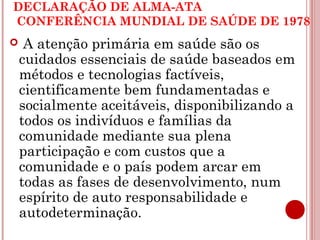 DECLARAÇÃO DE ALMA-ATA 
CONFERÊNCIA MUNDIAL DE SAÚDE DE 1978 
 A atenção primária em saúde são os 
cuidados essenciais de saúde baseados em 
métodos e tecnologias factíveis, 
cientificamente bem fundamentadas e 
socialmente aceitáveis, disponibilizando a 
todos os indivíduos e famílias da 
comunidade mediante sua plena 
participação e com custos que a 
comunidade e o país podem arcar em 
todas as fases de desenvolvimento, num 
espírito de auto responsabilidade e 
autodeterminação. 
 