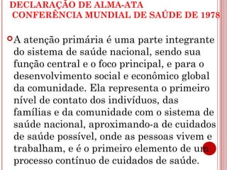 DECLARAÇÃO DE ALMA-ATA 
CONFERÊNCIA MUNDIAL DE SAÚDE DE 1978 
A atenção primária é uma parte integrante 
do sistema de saúde nacional, sendo sua 
função central e o foco principal, e para o 
desenvolvimento social e econômico global 
da comunidade. Ela representa o primeiro 
nível de contato dos indivíduos, das 
famílias e da comunidade com o sistema de 
saúde nacional, aproximando-a de cuidados 
de saúde possível, onde as pessoas vivem e 
trabalham, e é o primeiro elemento de um 
processo contínuo de cuidados de saúde. 
 