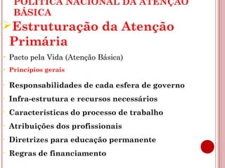 POLÍTICA NACIONAL DA ATENÇÃO 
BÁSICA 
Estruturação da Atenção 
Primária 
• Pacto pela Vida (Atenção Básica) 
• Princípios gerais 
• Responsabilidades de cada esfera de governo 
• Infra-estrutura e recursos necessários 
• Características do processo de trabalho 
• Atribuições dos profissionais 
• Diretrizes para educação permanente 
• Regras de financiamento 
 