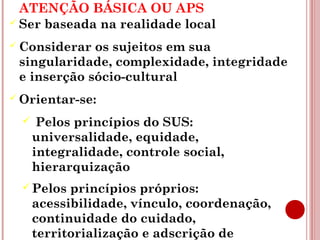 ATENÇÃO BÁSICA OU APS 
 Ser baseada na realidade local 
Considerar os sujeitos em sua 
singularidade, complexidade, integridade 
e inserção sócio-cultural 
Orientar-se: 
 Pelos princípios do SUS: 
universalidade, equidade, 
integralidade, controle social, 
hierarquização 
Pelos princípios próprios: 
acessibilidade, vínculo, coordenação, 
continuidade do cuidado, 
territorialização e adscrição de 
clientela, responsabilização, 
 