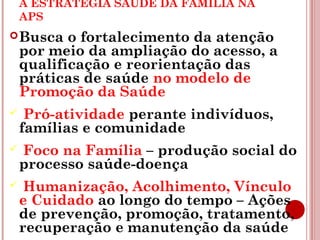 A ESTRATÉGIA SAÚDE DA FAMÍLIA NA 
APS 
Busca o fortalecimento da atenção 
por meio da ampliação do acesso, a 
qualificação e reorientação das 
práticas de saúde no modelo de 
Promoção da Saúde 
 Pró-atividade perante indivíduos, 
famílias e comunidade 
 Foco na Família – produção social do 
processo saúde-doença 
 Humanização, Acolhimento, Vínculo 
e Cuidado ao longo do tempo – Ações 
de prevenção, promoção, tratamento, 
recuperação e manutenção da saúde 
 