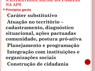 A ESTRATÉGIA SAÚDE DA FAMÍLIA 
NA APS 
 Princípios gerais 
 Caráter substitutivo 
 Atuação no território – 
cadastramento, diagnóstico 
situacional, ações pactuadas 
comunidade, postura pró-ativa 
 Planejamento e programação 
 Integração com instituições e 
organizações sociais 
 Construção de cidadania 
 