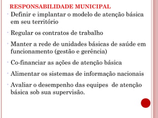 RESPONSABILIDADE MUNICIPAL 
•Definir e implantar o modelo de atenção básica 
em seu território 
•Regular os contratos de trabalho 
•Manter a rede de unidades básicas de saúde em 
funcionamento (gestão e gerência) 
•Co-financiar as ações de atenção básica 
•Alimentar os sistemas de informação nacionais 
•Avaliar o desempenho das equipes de atenção 
básica sob sua supervisão. 
 