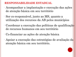 RESPONSABILIDADE ESTADUAL 
•Acompanhar a implantação e execução das ações 
de atenção básica em seu território 
• Ser co-responsável, junto ao MS, quanto a 
utilização dos recursos da AB pelos municípios 
•Coordenar a execução das políticas de qualificação 
de recursos humanos em seu território 
•Co-financiar as ações de atenção básica 
•Apoiar a execução das estratégias de avaliação da 
atenção básica em seu território. 
 
