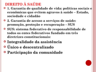DIREITO À SAÚDE 
 1. Garantia de qualidade de vida: políticas sociais e 
econômicas que evitem agravos à saúde – Estado, 
sociedade e cidadão 
 2. Garantia de acesso a serviços de saúde: 
promoção, proteção e recuperação – SUS 
 SUS: sistema federativo de responsabilidade de 
todos os entes federativos fundado em três 
diretrizes constitucionais: 
 IInntteeggrraalliiddaaddee ddaa aassssiissttêênncciiaa 
 ÚÚnniiccoo ee ddeesscceennttrraalliizzaaddoo 
 PPaarrttiicciippaaççããoo ddaa ccoommuunniiddaaddee 
 