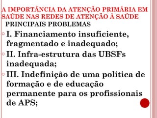 A IMPORTÂNCIA DA ATENÇÃO PRIMÁRIA EM 
SAÚDE NAS REDES DE ATENÇÃO À SAÚDE 
PRINCIPAIS PROBLEMAS 
o I. Financiamento insuficiente, 
fragmentado e inadequado; 
o II. Infra-estrutura das UBSFs 
inadequada; 
o III. Indefinição de uma política de 
formação e de educação 
permanente para os profissionais 
de APS; 
 