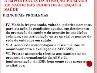 A IMPORTÂNCIA DA ATENÇÃO PRIMÁRIA 
EM SAÚDE NAS REDES DE ATENÇÃO À 
SAÚDE 
PRINCIPAIS PROBLEMAS 
o IV. Modelo fragmentado, voltado, prioritariamente, 
para atenção às condições agudas, em detrimento 
da promoção da saúde e da atenção às condições 
crônicas, sem articulação entre os vários pontos da 
rede de cuidados em saúde. 
o V. Ausência de metodologias e instrumentos de 
monitoramento e avaliação da APS/ESF; 
o VI. Prestar assessoria técnica aos municípios no 
processo de organização da APS e da 
implementação da ESF, bem como seus processos 
avaliativos; 
 