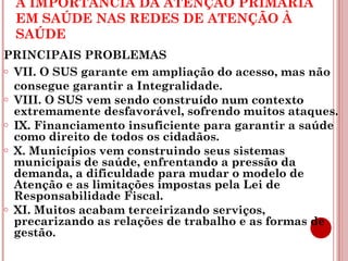 A IMPORTÂNCIA DA ATENÇÃO PRIMÁRIA 
EM SAÚDE NAS REDES DE ATENÇÃO À 
SAÚDE 
PRINCIPAIS PROBLEMAS 
o VII. O SUS garante em ampliação do acesso, mas não 
consegue garantir a Integralidade. 
o VIII. O SUS vem sendo construído num contexto 
extremamente desfavorável, sofrendo muitos ataques. 
o IX. Financiamento insuficiente para garantir a saúde 
como direito de todos os cidadãos. 
o X. Municípios vem construindo seus sistemas 
municipais de saúde, enfrentando a pressão da 
demanda, a dificuldade para mudar o modelo de 
Atenção e as limitações impostas pela Lei de 
Responsabilidade Fiscal. 
o XI. Muitos acabam terceirizando serviços, 
precarizando as relações de trabalho e as formas de 
gestão. 
 