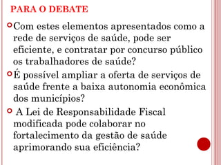 PARA O DEBATE 
Com estes elementos apresentados como a 
rede de serviços de saúde, pode ser 
eficiente, e contratar por concurso público 
os trabalhadores de saúde? 
É possível ampliar a oferta de serviços de 
saúde frente a baixa autonomia econômica 
dos municípios? 
 A Lei de Responsabilidade Fiscal 
modificada pode colaborar no 
fortalecimento da gestão de saúde 
aprimorando sua eficiência? 
 