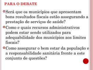 PARA O DEBATE 
Será que os municípios que apresentam 
bons resultados fiscais estão assegurando a 
prestação de serviços de saúde? 
Como e quais recursos administrativos 
podem estar sendo utilizados para 
adequabilidade dos municípios aos limites 
fiscais? 
Como assegurar o bem estar da população e 
a responsabilidade sanitária frente a este 
conjunto de questões? 
 