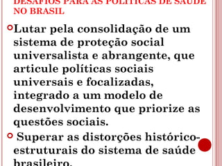 DESAFIOS PARA AS POLÍTICAS DE SAÚDE 
NO BRASIL 
Lutar pela consolidação de um 
sistema de proteção social 
universalista e abrangente, que 
articule políticas sociais 
universais e focalizadas, 
integrado a um modelo de 
desenvolvimento que priorize as 
questões sociais. 
 Superar as distorções histórico-estruturais 
do sistema de saúde 
brasileiro. 
 