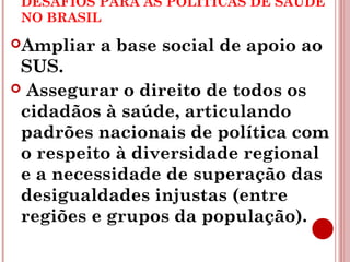 DESAFIOS PARA AS POLÍTICAS DE SAÚDE 
NO BRASIL 
Ampliar a base social de apoio ao 
SUS. 
 Assegurar o direito de todos os 
cidadãos à saúde, articulando 
padrões nacionais de política com 
o respeito à diversidade regional 
e a necessidade de superação das 
desigualdades injustas (entre 
regiões e grupos da população). 
 