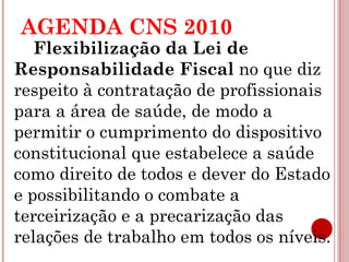 AGENDA CNS 2010 
Flexibilização da Lei de 
Responsabilidade Fiscal no que diz 
respeito à contratação de profissionais 
para a área de saúde, de modo a 
permitir o cumprimento do dispositivo 
constitucional que estabelece a saúde 
como direito de todos e dever do Estado 
e possibilitando o combate a 
terceirização e a precarização das 
relações de trabalho em todos os níveis. 
 