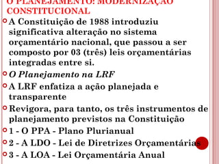 O PLANEJAMENTO: MODERNIZAÇÃO 
CONSTITUCIONAL 
A Constituição de 1988 introduziu 
significativa alteração no sistema 
orçamentário nacional, que passou a ser 
composto por 03 (três) leis orçamentárias 
integradas entre si. 
O Planejamento na LRF 
A LRF enfatiza a ação planejada e 
transparente 
Revigora, para tanto, os três instrumentos de 
planejamento previstos na Constituição 
1 - O PPA - Plano Plurianual 
2 - A LDO - Lei de Diretrizes Orçamentárias 
3 - A LOA - Lei Orçamentária Anual 
 