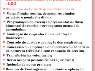 LEI DE DIRETRIZES ORÇAMENTÁRIAS 
- LDO 
 Dispositivos da Lei de Responsabilidade Fiscal 
 Metas fiscais: receita, despesa, resultados 
primário e nominal e dívida; 
 Programação da execução orçamentária: fluxo 
bimestral de receita e cronograma mensal de 
desembolso; 
 Limitação de empenho e movimentação 
financeira; 
 Controle de custos e avaliação dos resultados; 
 Concessão ou ampliação de incentivo ou benefício 
de natureza tributária com renúncia de receita; 
 Transferências voluntárias; 
 Recursos para pessoas físicas e jurídicas; 
 Inclusão de novos projetos; 
 Reserva de Contingência: montante e aplicação; 
 