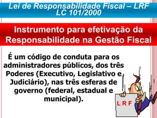 Lei de Responsabilidade Fiscal – LRF
LC 101/2000
Instrumento para efetivação da
Responsabilidade na Gestão Fiscal
L R F
É um código de conduta para os
administradores públicos, dos três
Poderes (Executivo, Legislativo e
Judiciário), nas três esferas de
governo (federal, estadual e
municipal).
 