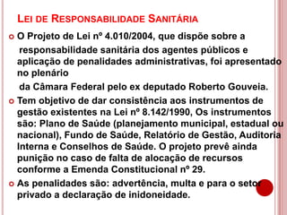 LEI DE RESPONSABILIDADE SANITÁRIA
 O Projeto de Lei nº 4.010/2004, que dispõe sobre a
responsabilidade sanitária dos agentes públicos e
aplicação de penalidades administrativas, foi apresentado
no plenário
da Câmara Federal pelo ex deputado Roberto Gouveia.
 Tem objetivo de dar consistência aos instrumentos de
gestão existentes na Lei nº 8.142/1990, Os instrumentos
são: Plano de Saúde (planejamento municipal, estadual ou
nacional), Fundo de Saúde, Relatório de Gestão, Auditoria
Interna e Conselhos de Saúde. O projeto prevê ainda
punição no caso de falta de alocação de recursos
conforme a Emenda Constitucional nº 29.
 As penalidades são: advertência, multa e para o setor
privado a declaração de inidoneidade.
 