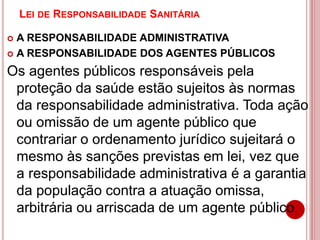 LEI DE RESPONSABILIDADE SANITÁRIA
 A RESPONSABILIDADE ADMINISTRATIVA
 A RESPONSABILIDADE DOS AGENTES PÚBLICOS
Os agentes públicos responsáveis pela
proteção da saúde estão sujeitos às normas
da responsabilidade administrativa. Toda ação
ou omissão de um agente público que
contrariar o ordenamento jurídico sujeitará o
mesmo às sanções previstas em lei, vez que
a responsabilidade administrativa é a garantia
da população contra a atuação omissa,
arbitrária ou arriscada de um agente público.
 